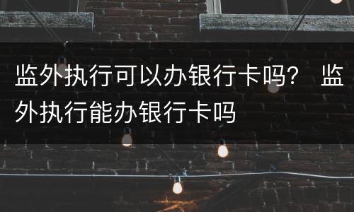 监外执行可以办银行卡吗？ 监外执行能办银行卡吗