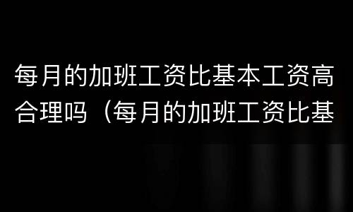 每月的加班工资比基本工资高合理吗（每月的加班工资比基本工资高合理吗）