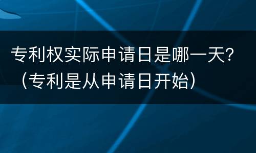 专利权实际申请日是哪一天？（专利是从申请日开始）