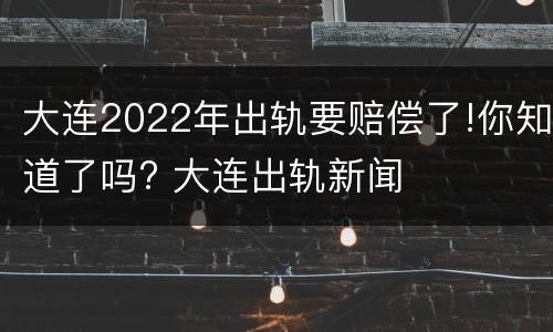 大连2022年出轨要赔偿了!你知道了吗? 大连出轨新闻