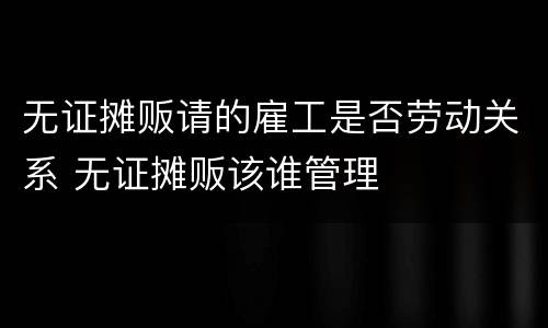 无证摊贩请的雇工是否劳动关系 无证摊贩该谁管理