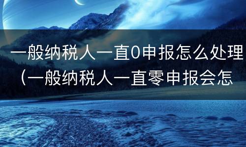 一般纳税人一直0申报怎么处理（一般纳税人一直零申报会怎么样）