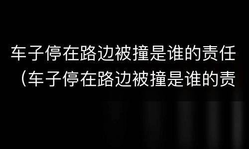 车子停在路边被撞是谁的责任（车子停在路边被撞是谁的责任大）