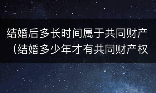 结婚后多长时间属于共同财产（结婚多少年才有共同财产权）