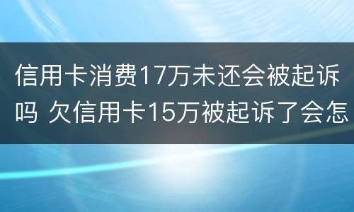 信用卡消费17万未还会被起诉吗 欠信用卡15万被起诉了会怎么样