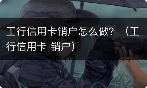 工行信用卡销户怎么做？（工行信用卡 销户）