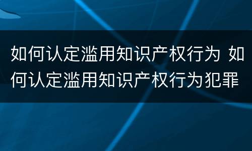 如何认定滥用知识产权行为 如何认定滥用知识产权行为犯罪