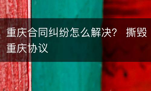 重庆合同纠纷怎么解决？ 撕毁重庆协议
