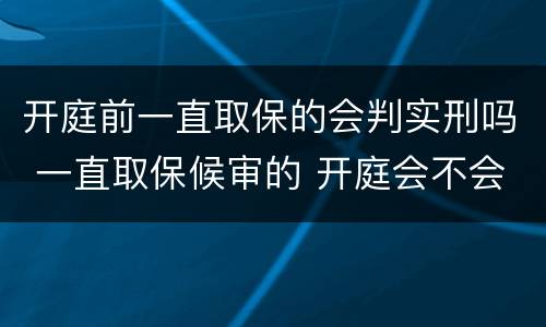 开庭前一直取保的会判实刑吗 一直取保候审的 开庭会不会实刑