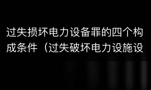 过失损坏电力设备罪的四个构成条件（过失破坏电力设施设备罪）