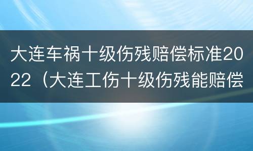 大连车祸十级伤残赔偿标准2022（大连工伤十级伤残能赔偿多少钱2021年）