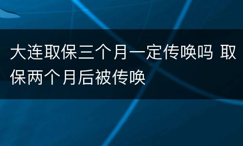 大连取保三个月一定传唤吗 取保两个月后被传唤
