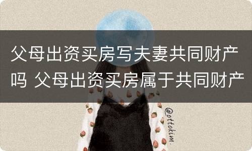 父母出资买房写夫妻共同财产吗 父母出资买房属于共同财产吗