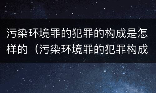 污染环境罪的犯罪的构成是怎样的（污染环境罪的犯罪构成要件）
