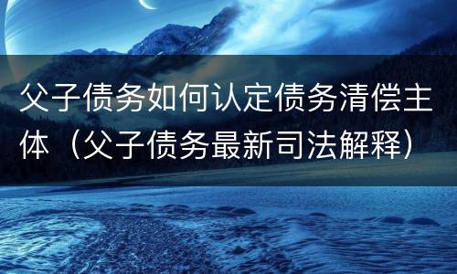 父子债务如何认定债务清偿主体（父子债务最新司法解释）