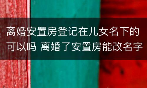 离婚安置房登记在儿女名下的可以吗 离婚了安置房能改名字吗