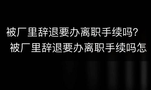 被厂里辞退要办离职手续吗？ 被厂里辞退要办离职手续吗怎么办