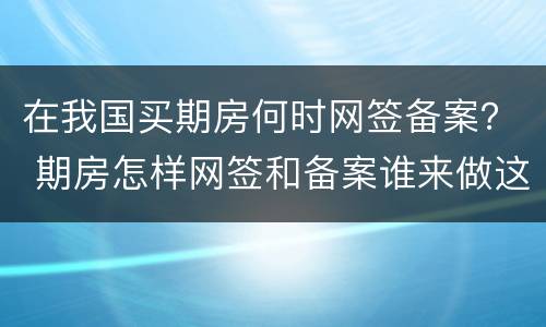 在我国买期房何时网签备案？ 期房怎样网签和备案谁来做这些呢?