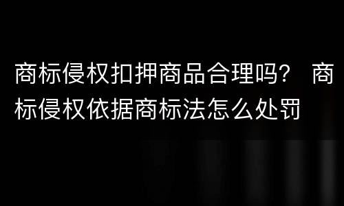 商标侵权扣押商品合理吗？ 商标侵权依据商标法怎么处罚