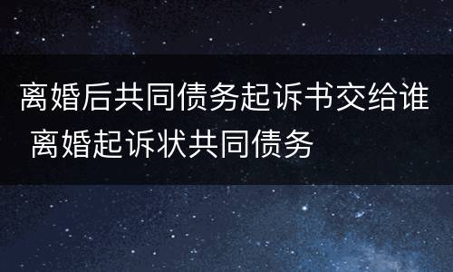 离婚后共同债务起诉书交给谁 离婚起诉状共同债务