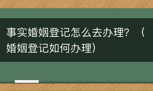 事实婚姻登记怎么去办理？（婚姻登记如何办理）