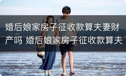 婚后娘家房子征收款算夫妻财产吗 婚后娘家房子征收款算夫妻财产吗合法吗