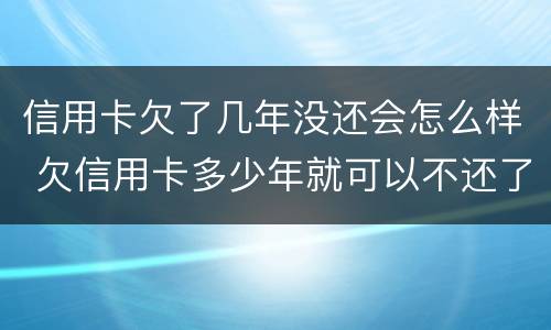 信用卡欠了几年没还会怎么样 欠信用卡多少年就可以不还了