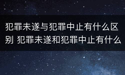 犯罪未遂与犯罪中止有什么区别 犯罪未遂和犯罪中止有什么区别