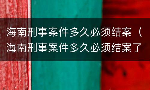 海南刑事案件多久必须结案（海南刑事案件多久必须结案了）