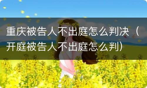 重庆被告人不出庭怎么判决（开庭被告人不出庭怎么判）