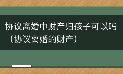 协议离婚中财产归孩子可以吗（协议离婚的财产）