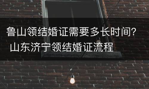 鲁山领结婚证需要多长时间？ 山东济宁领结婚证流程