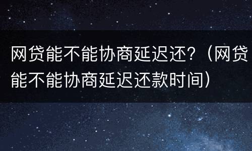 网贷能不能协商延迟还?（网贷能不能协商延迟还款时间）