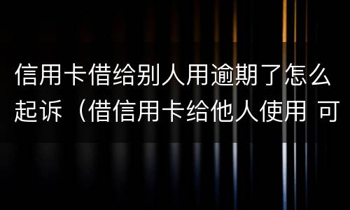 信用卡借给别人用逾期了怎么起诉（借信用卡给他人使用 可以起诉吗）