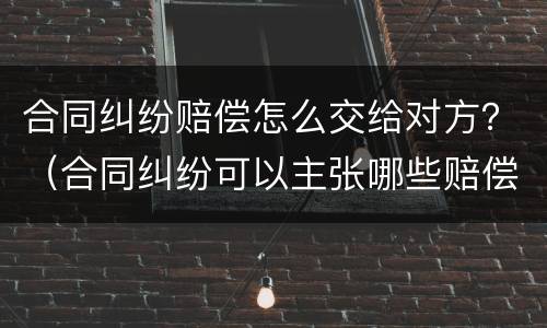 合同纠纷赔偿怎么交给对方？（合同纠纷可以主张哪些赔偿）