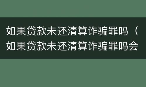 如果贷款未还清算诈骗罪吗（如果贷款未还清算诈骗罪吗会怎么样）