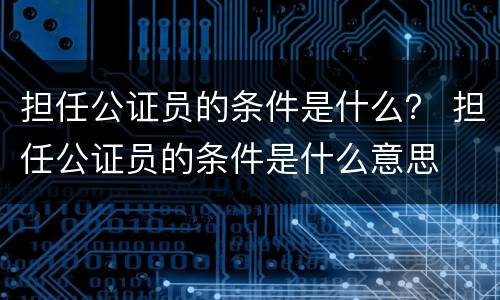 担任公证员的条件是什么？ 担任公证员的条件是什么意思