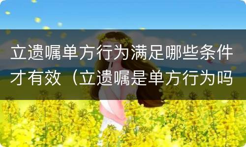 立遗嘱单方行为满足哪些条件才有效（立遗嘱是单方行为吗）