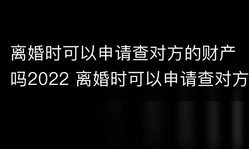 离婚时可以申请查对方的财产吗2022 离婚时可以申请查对方的财产吗2022年11月