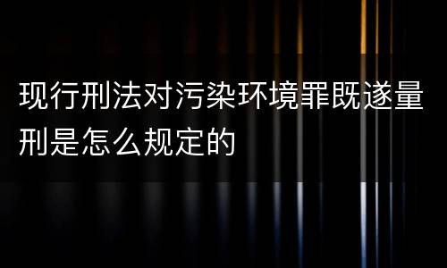 现行刑法对污染环境罪既遂量刑是怎么规定的