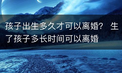 孩子出生多久才可以离婚？ 生了孩子多长时间可以离婚
