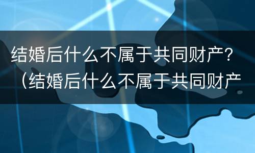 结婚后什么不属于共同财产？（结婚后什么不属于共同财产）