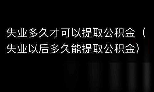 失业多久才可以提取公积金（失业以后多久能提取公积金）