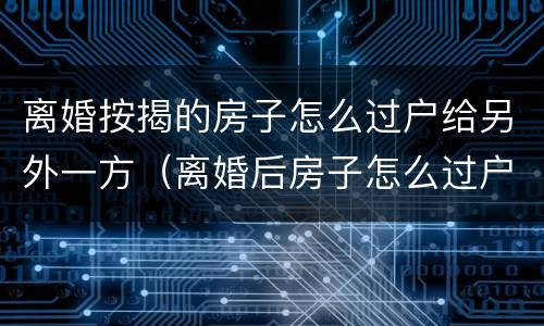 离婚按揭的房子怎么过户给另外一方(离婚后房子怎么过户给另一方)