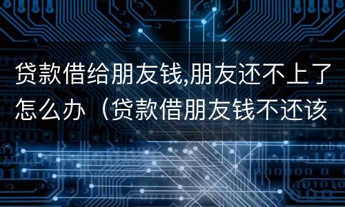 贷款借给朋友钱,朋友还不上了怎么办（贷款借朋友钱不还该怎么办）