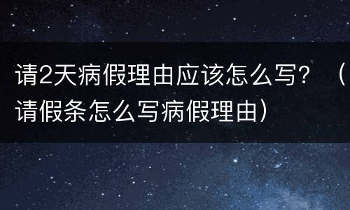 请2天病假理由应该怎么写？（请假条怎么写病假理由）