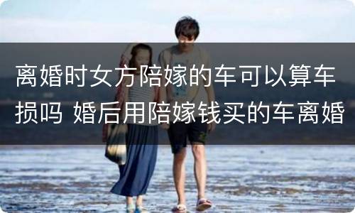 离婚时女方陪嫁的车可以算车损吗 婚后用陪嫁钱买的车离婚归谁