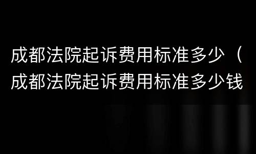 成都法院起诉费用标准多少（成都法院起诉费用标准多少钱）