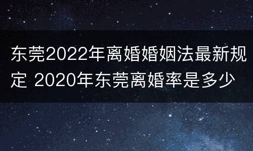 东莞2022年离婚婚姻法最新规定 2020年东莞离婚率是多少
