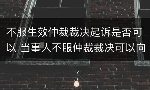 不服生效仲裁裁决起诉是否可以 当事人不服仲裁裁决可以向法院起诉